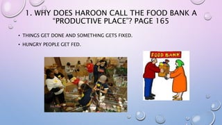 1. WHY DOES HAROON CALL THE FOOD BANK A
“PRODUCTIVE PLACE”? PAGE 165
• THINGS GET DONE AND SOMETHING GETS FIXED.
• HUNGRY PEOPLE GET FED.
This Photo by Unknown Author is licensed under CC BY-SA
 