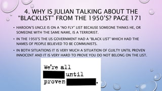4. WHY IS JULIAN TALKING ABOUT THE
“BLACKLIST” FROM THE 1950’S? PAGE 171
• HAROON’S UNCLE IS ON A “NO FLY” LIST BECAUSE SOMEONE THINKS HE, OR
SOMEONE WITH THE SAME NAME, IS A TERRORIST.
• IN THE 1950’S THE US GOVERNMENT HAD A “BLACK LIST” WHICH HAD THE
NAMES OF PEOPLE BELIEVED TO BE COMMUNISTS.
• IN BOTH SITUATIONS IT IS VERY MUCH A SITUATION OF GUILTY UNTIL PROVEN
INNOCENT AND IT IS VERY HARD TO PROVE YOU DO NOT BELONG ON THE LIST.
 