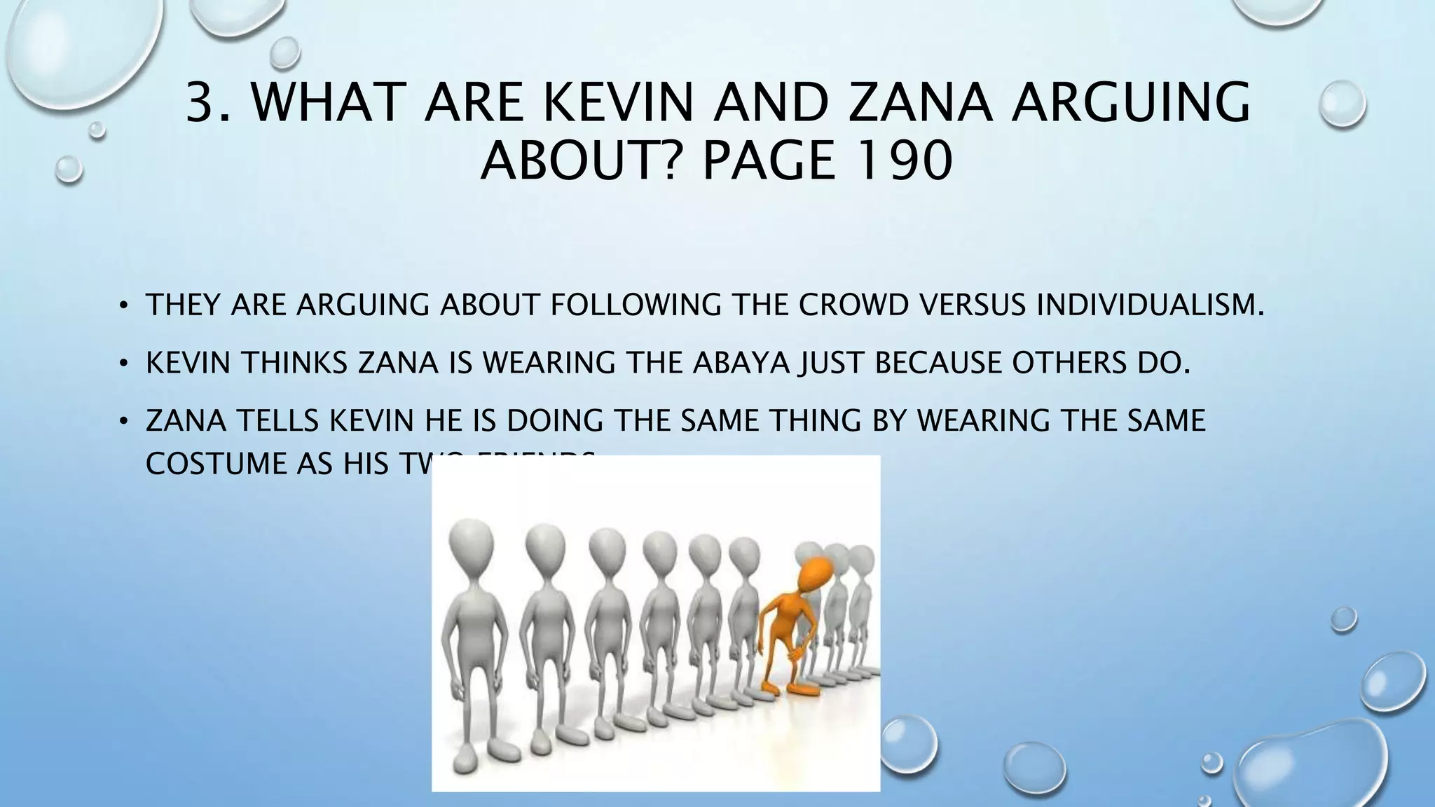 3. WHAT ARE KEVIN AND ZANA ARGUING
ABOUT? PAGE 190
• THEY ARE ARGUING ABOUT FOLLOWING THE CROWD VERSUS INDIVIDUALISM.
• KEVIN THINKS ZANA IS WEARING THE ABAYA JUST BECAUSE OTHERS DO.
• ZANA TELLS KEVIN HE IS DOING THE SAME THING BY WEARING THE SAME
COSTUME AS HIS TWO FRIENDS.