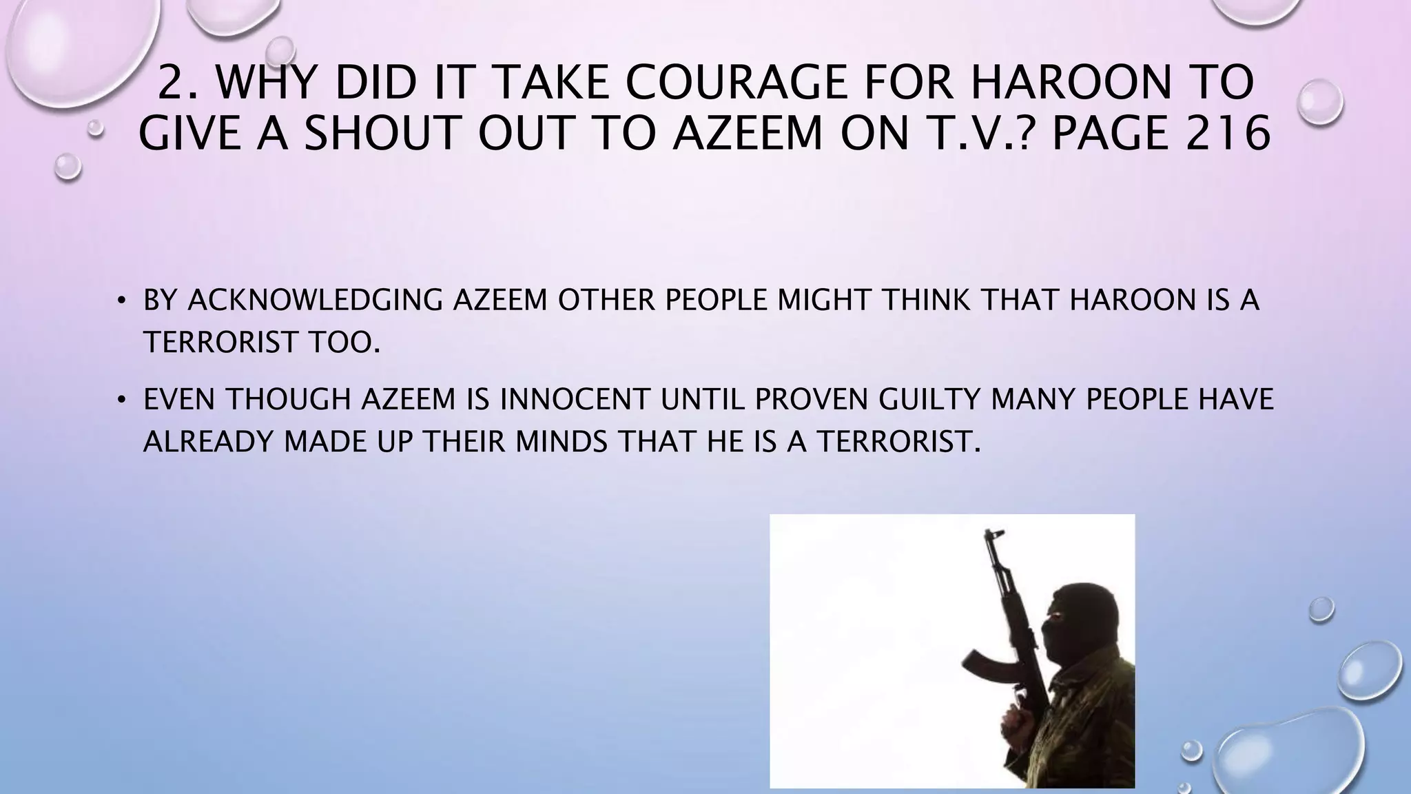 2. WHY DID IT TAKE COURAGE FOR HAROON TO
GIVE A SHOUT OUT TO AZEEM ON T.V.? PAGE 216
• BY ACKNOWLEDGING AZEEM OTHER PEOPLE MIGHT THINK THAT HAROON IS A
TERRORIST TOO.
• EVEN THOUGH AZEEM IS INNOCENT UNTIL PROVEN GUILTY MANY PEOPLE HAVE
ALREADY MADE UP THEIR MINDS THAT HE IS A TERRORIST.
 