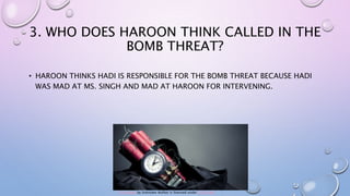 3. WHO DOES HAROON THINK CALLED IN THE
BOMB THREAT?
• HAROON THINKS HADI IS RESPONSIBLE FOR THE BOMB THREAT BECAUSE HADI
WAS MAD AT MS. SINGH AND MAD AT HAROON FOR INTERVENING.
This Photo by Unknown Author is licensed under CC BY-ND
 