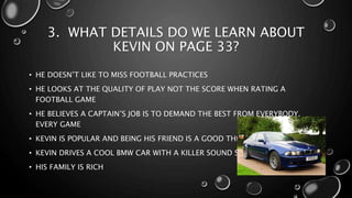 3. WHAT DETAILS DO WE LEARN ABOUT
KEVIN ON PAGE 33?
• HE DOESN’T LIKE TO MISS FOOTBALL PRACTICES
• HE LOOKS AT THE QUALITY OF PLAY NOT THE SCORE WHEN RATING A
FOOTBALL GAME
• HE BELIEVES A CAPTAIN’S JOB IS TO DEMAND THE BEST FROM EVERYBODY,
EVERY GAME
• KEVIN IS POPULAR AND BEING HIS FRIEND IS A GOOD THING
• KEVIN DRIVES A COOL BMW CAR WITH A KILLER SOUND SYSTEM
• HIS FAMILY IS RICH
 