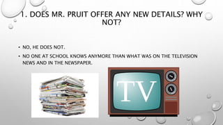 1. DOES MR. PRUIT OFFER ANY NEW DETAILS? WHY
NOT?
• NO, HE DOES NOT.
• NO ONE AT SCHOOL KNOWS ANYMORE THAN WHAT WAS ON THE TELEVISION
NEWS AND IN THE NEWSPAPER.
 