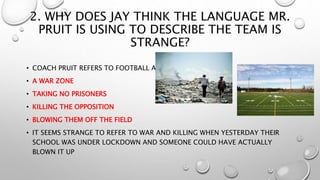 2. WHY DOES JAY THINK THE LANGUAGE MR.
PRUIT IS USING TO DESCRIBE THE TEAM IS
STRANGE?
• COACH PRUIT REFERS TO FOOTBALL AS:
• A WAR ZONE
• TAKING NO PRISONERS
• KILLING THE OPPOSITION
• BLOWING THEM OFF THE FIELD
• IT SEEMS STRANGE TO REFER TO WAR AND KILLING WHEN YESTERDAY THEIR
SCHOOL WAS UNDER LOCKDOWN AND SOMEONE COULD HAVE ACTUALLY
BLOWN IT UP
 