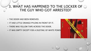 3. WHAT HAS HAPPENED TO THE LOCKER OF
THE GUY WHO GOT ARRESTED?
• THE DOOR HAD BEEN REMOVED.
• IT HAD LITTLE ORANGE PYLONS IN FRONT OF IT.
• THERE WAS YELLOW TAPE ACROSS THE DOOR.
• IT WAS EMPTY EXCEPT FOR A DUSTING OF WHITE POWDER.
 