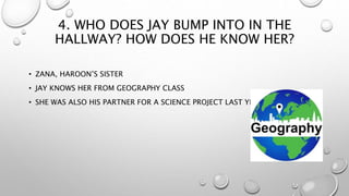 4. WHO DOES JAY BUMP INTO IN THE
HALLWAY? HOW DOES HE KNOW HER?
• ZANA, HAROON’S SISTER
• JAY KNOWS HER FROM GEOGRAPHY CLASS
• SHE WAS ALSO HIS PARTNER FOR A SCIENCE PROJECT LAST YEAR
 