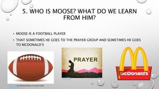 5. WHO IS MOOSE? WHAT DO WE LEARN
FROM HIM?
• MOOSE IS A FOOTBALL PLAYER
• THAT SOMETIMES HE GOES TO THE PRAYER GROUP AND SOMETIMES HE GOES
TO MCDONALD’S
This Photo by Unknown Author is licensed under
CC BY-NC-ND
This Photo by Unknown Author is licensed under CC
BY-NC-ND
 