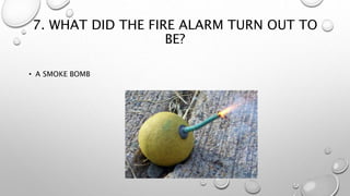 7. WHAT DID THE FIRE ALARM TURN OUT TO
BE?
• A SMOKE BOMB
 