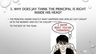 3. WHY DOES JAY THINK THE PRINCIPAL IS RIGHT
INSIDE HIS HEAD?
• THE PRINCIPAL KNOWS EXACTLY WHAT HAPPENED AND HOW JAY GOT CAUGHT
UP IN THE MOMENT AND FELT HE COULDN’T SAY NO
TO THE REST OF THE TEAM.
 