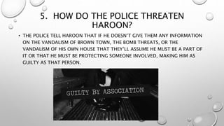 5. HOW DO THE POLICE THREATEN
HAROON?
• THE POLICE TELL HAROON THAT IF HE DOESN’T GIVE THEM ANY INFORMATION
ON THE VANDALISM OF BROWN TOWN, THE BOMB THREATS, OR THE
VANDALISM OF HIS OWN HOUSE THAT THEY’LL ASSUME HE MUST BE A PART OF
IT OR THAT HE MUST BE PROTECTING SOMEONE INVOLVED, MAKING HIM AS
GUILTY AS THAT PERSON.
 
