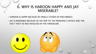6. WHY IS HAROON HAPPY AND JAY
MISERABLE?
• HAROON IS HAPPY BECAUSE HE FINALLY STOOD UP FOR HIMSELF.
• JAY IS MISERABLE BECAUSE OF HIS TRIP TO THE PRINCIPAL’S OFFICE AND THE
FACT THAT HE WAS INVOLVED IN THE VANDALISM.
 