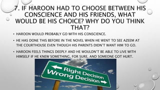 7. IF HAROON HAD TO CHOOSE BETWEEN HIS
CONSCIENCE AND HIS FRIENDS, WHAT
WOULD BE HIS CHOICE? WHY DO YOU THINK
THAT?
• HAROON WOULD PROBABLY GO WITH HIS CONSCIENCE.
• HE HAS DONE THIS BEFORE IN THE NOVEL WHEN HE WENT TO SEE AZEEM AT
THE COURTHOUSE EVEN THOUGH HIS PARENTS DIDN’T WANT HIM TO GO.
• HAROON FEELS THINGS DEEPLY AND HE WOULDN’T BE ABLE TO LIVE WITH
HIMSELF IF HE KNEW SOMETHING, FOR SURE, AND SOMEONE GOT HURT.
 