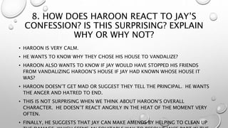 8. HOW DOES HAROON REACT TO JAY’S
CONFESSION? IS THIS SURPRISING? EXPLAIN
WHY OR WHY NOT?
• HAROON IS VERY CALM.
• HE WANTS TO KNOW WHY THEY CHOSE HIS HOUSE TO VANDALIZE?
• HAROON ALSO WANTS TO KNOW IF JAY WOULD HAVE STOPPED HIS FRIENDS
FROM VANDALIZING HAROON’S HOUSE IF JAY HAD KNOWN WHOSE HOUSE IT
WAS?
• HAROON DOESN’T GET MAD OR SUGGEST THEY TELL THE PRINCIPAL. HE WANTS
THE ANGER AND HATRED TO END.
• THIS IS NOT SURPRISING WHEN WE THINK ABOUT HAROON’S OVERALL
CHARACTER. HE DOESN’T REACT ANGRILY IN THE HEAT OF THE MOMENT VERY
OFTEN.
• FINALLY, HE SUGGESTS THAT JAY CAN MAKE AMENDS BY HELPING TO CLEAN UP
 