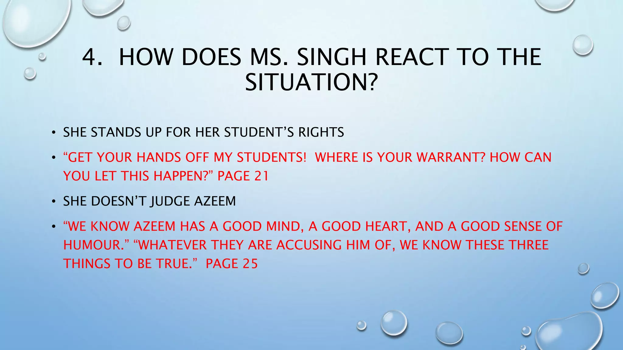 4. HOW DOES MS. SINGH REACT TO THE
SITUATION?
• SHE STANDS UP FOR HER STUDENT’S RIGHTS
• “GET YOUR HANDS OFF MY STUDENTS! WHERE IS YOUR WARRANT? HOW CAN
YOU LET THIS HAPPEN?” PAGE 21
• SHE DOESN’T JUDGE AZEEM
• “WE KNOW AZEEM HAS A GOOD MIND, A GOOD HEART, AND A GOOD SENSE OF
HUMOUR.” “WHATEVER THEY ARE ACCUSING HIM OF, WE KNOW THESE THREE
THINGS TO BE TRUE.” PAGE 25
 