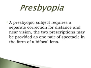  A presbyopic subject requires a
separate correction for distance and
near vision, the two prescriptions may
be provided as one pair of spectacle in
the form of a bifocal lens.
 