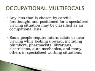  Any lens that is chosen by careful
forethought and positioned for a specialized
viewing situation may be classified as an
occupational lens.
 Some people require intermediate or near
viewing while looking upward, including
plumbers, pharmacists, librarians,
electricians, auto mechanics, and many
others in specialized working situations.
 