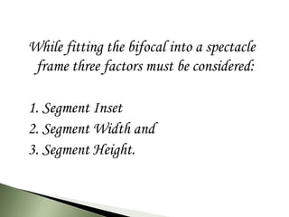 While fitting the bifocal into a spectacle
frame three factors must be considered:
1. Segment Inset
2. Segment Width and
3. Segment Height.
 