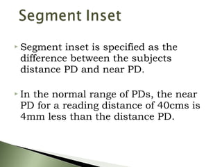  Segment inset is specified as the
difference between the subjects
distance PD and near PD.
 In the normal range of PDs, the near
PD for a reading distance of 40cms is
4mm less than the distance PD.
 