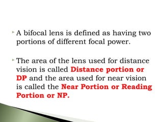 A bifocal lens is defined as having two
portions of different focal power.
 The area of the lens used for distance
vision is called Distance portion or
DP and the area used for near vision
is called the Near Portion or Reading
Portion or NP.
 
