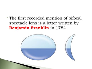  The first recorded mention of bifocal
spectacle lens is a letter written by
Benjamin Franklin in 1784.
 