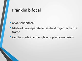 Franklin bifocal
• a/k/a split bifocal
• Made of two separate lenses held together by the
frame
• Can be made in either glass or plastic materials
 