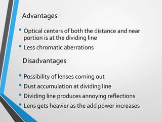 • Optical centers of both the distance and near
portion is at the dividing line
• Less chromatic aberrations
• Possibility of lenses coming out
• Dust accumulation at dividing line
• Dividing line produces annoying reflections
• Lens gets heavier as the add power increases
Advantages
Disadvantages
 