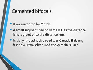 Cemented bifocals
• It was invented by Morck
• A small segment having same R.I. as the distance
lens is glued onto the distance lens
• Initially, the adhesive used was Canada Balsam,
but now ultraviolet cured epoxy resin is used
 