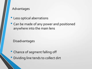 • Less optical aberrations
• Can be made of any power and positioned
anywhere into the main lens
• Chance of segment falling off
• Dividing line tends to collect dirt
Advantages
Disadvantages
 