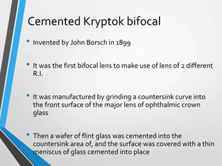Cemented Kryptok bifocal
• Invented by John Borsch in 1899
• It was the first bifocal lens to make use of lens of 2 different
R.I.
• It was manufactured by grinding a countersink curve into
the front surface of the major lens of ophthalmic crown
glass
• Then a wafer of flint glass was cemented into the
countersink area of, and the surface was covered with a thin
meniscus of glass cemented into place
 