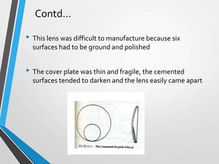 • This lens was difficult to manufacture because six
surfaces had to be ground and polished
• The cover plate was thin and fragile, the cemented
surfaces tended to darken and the lens easily came apart
Contd…
 