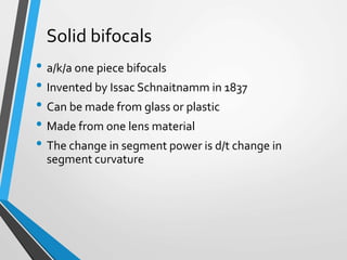 Solid bifocals
• a/k/a one piece bifocals
• Invented by Issac Schnaitnamm in 1837
• Can be made from glass or plastic
• Made from one lens material
• The change in segment power is d/t change in
segment curvature
 