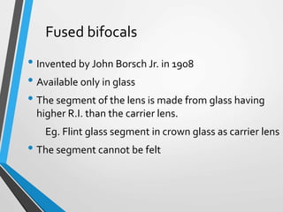 Fused bifocals
• Invented by John Borsch Jr. in 1908
• Available only in glass
• The segment of the lens is made from glass having
higher R.I. than the carrier lens.
Eg. Flint glass segment in crown glass as carrier lens
• The segment cannot be felt
 