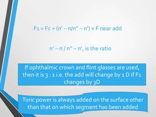 F1 = Fc + (п’ – п/п’’ – п’) × F near add
п’ – п / п’’ – п’, is the ratio
If ophthalmic crown and flint glasses are used,
then it is 3 : 1 i.e. the add will change by 1 D if F1
changes by 3D
Toric power is always added on the surface other
than that on which segment has been added
 