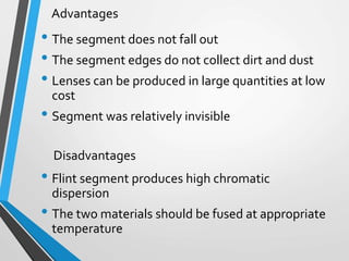 • The segment does not fall out
• The segment edges do not collect dirt and dust
• Lenses can be produced in large quantities at low
cost
• Segment was relatively invisible
• Flint segment produces high chromatic
dispersion
• The two materials should be fused at appropriate
temperature
Advantages
Disadvantages
 