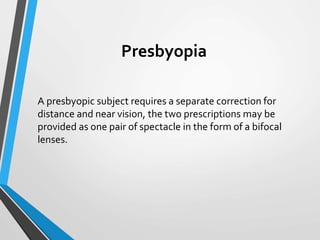 Presbyopia
A presbyopic subject requires a separate correction for
distance and near vision, the two prescriptions may be
provided as one pair of spectacle in the form of a bifocal
lenses.
 
