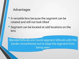 • A versatile lens because the segment can be
rotated and still not look tilted
• Segment can be located at odd locations on the
lens
Advantages
Blended bifocals are round-segment bifocals with the
border smoothened out to keep the segment from
being seen
 