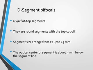D-Segment bifocals
• a/k/a flat-top segments
• They are round segments with the top cut off
• Segment sizes range from 22 upto 45 mm
• The optical center of segment is about 5 mm below
the segment line
 