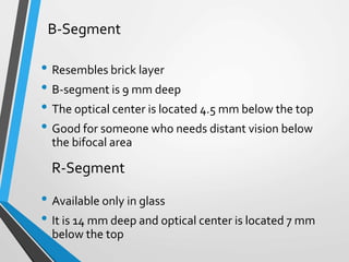 • Resembles brick layer
• B-segment is 9 mm deep
• The optical center is located 4.5 mm below the top
• Good for someone who needs distant vision below
the bifocal area
• Available only in glass
• It is 14 mm deep and optical center is located 7 mm
below the top
B-Segment
R-Segment
 