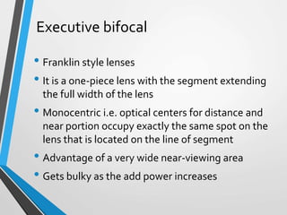 Executive bifocal
• Franklin style lenses
• It is a one-piece lens with the segment extending
the full width of the lens
• Monocentric i.e. optical centers for distance and
near portion occupy exactly the same spot on the
lens that is located on the line of segment
• Advantage of a very wide near-viewing area
• Gets bulky as the add power increases
 