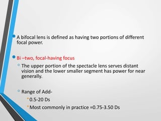 A bifocal lens is defined as having two portions of different
focal power.
Bi –two, focal-having focus
◦ The upper portion of the spectacle lens serves distant
vision and the lower smaller segment has power for near
generally.
◦ Range of Add-
0.5-20 Ds
Most commonly in practice =0.75-3.50 Ds
 