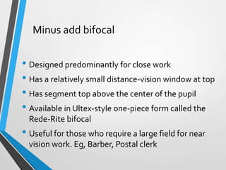 Minus add bifocal
• Designed predominantly for close work
• Has a relatively small distance-vision window at top
• Has segment top above the center of the pupil
• Available in Ultex-style one-piece form called the
Rede-Rite bifocal
• Useful for those who require a large field for near
vision work. Eg, Barber, Postal clerk
 
