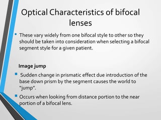 Optical Characteristics of bifocal
lenses
• These vary widely from one bifocal style to other so they
should be taken into consideration when selecting a bifocal
segment style for a given patient.
Image jump
 Sudden change in prismatic effect due introduction of the
base down prism by the segment causes the world to
“jump”.
 Occurs when looking from distance portion to the near
portion of a bifocal lens.
 