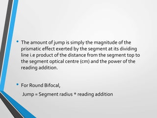 • The amount of jump is simply the magnitude of the
prismatic effect exerted by the segment at its dividing
line i.e product of the distance from the segment top to
the segment optical centre (cm) and the power of the
reading addition.
• For Round Bifocal,
Jump = Segment radius * reading addition
 