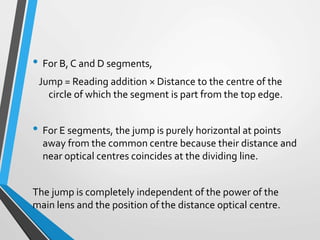 • For B, C and D segments,
Jump = Reading addition × Distance to the centre of the
circle of which the segment is part from the top edge.
• For E segments, the jump is purely horizontal at points
away from the common centre because their distance and
near optical centres coincides at the dividing line.
The jump is completely independent of the power of the
main lens and the position of the distance optical centre.
 