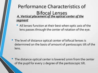 Performance Characteristics of
Bifocal LensesA.Vertical placement of the optical center of the
segment
• All lenses function at their best when optic axis of the
lens passes through the center of rotation of the eye.
• The level of distance optical center of bifocal lenses is
determined on the basis of amount of pantoscopic tilt of the
lens.
• The distance optical center is lowered 1mm from the center
of the pupil for every 2 degree of the pantoscopic tilt.
 