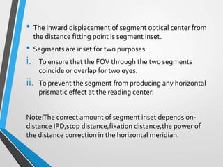 • The inward displacement of segment optical center from
the distance fitting point is segment inset.
• Segments are inset for two purposes:
i. To ensure that the FOV through the two segments
coincide or overlap for two eyes.
ii. To prevent the segment from producing any horizontal
prismatic effect at the reading center.
Note:The correct amount of segment inset depends on-
distance IPD,stop distance,fixation distance,the power of
the distance correction in the horizontal meridian.
 