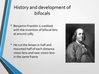 History and development of
bifocals
• Benjamin Franklin is credited
with the invention of bifocal lens
at around 1785
• He cut the lenses in half and
mounted half of each distance
vision lens and near vision lens
in the same frame
 