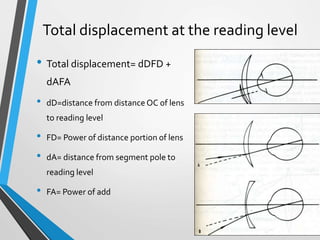Total displacement at the reading level
• Total displacement= dDFD +
dAFA
• dD=distance from distance OC of lens
to reading level
• FD= Power of distance portion of lens
• dA= distance from segment pole to
reading level
• FA= Power of add
 