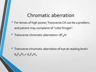 Chromatic aberration
• For lenses of high power,Transverse CA can be a problem,
and patient may complaint of “color fringes”.
• Transverse chromatic aberration= dFd/V
• Transverse chromatic aberration of eye at reading level=
dDFD/VD+ dAFA/VA
 