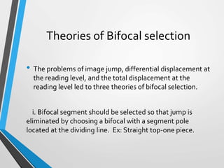 Theories of Bifocal selection
• The problems of image jump, differential displacement at
the reading level, and the total displacement at the
reading level led to three theories of bifocal selection.
i. Bifocal segment should be selected so that jump is
eliminated by choosing a bifocal with a segment pole
located at the dividing line. Ex: Straight top-one piece.
 